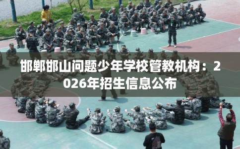 邯郸邯山问题少年学校管教机构：2026年招生信息公布