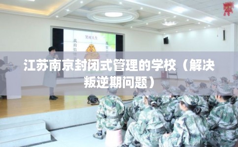 江苏南京封闭式管理的学校（解决叛逆期问题）