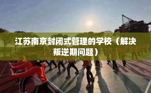 江苏南京封闭式管理的学校（解决叛逆期问题）