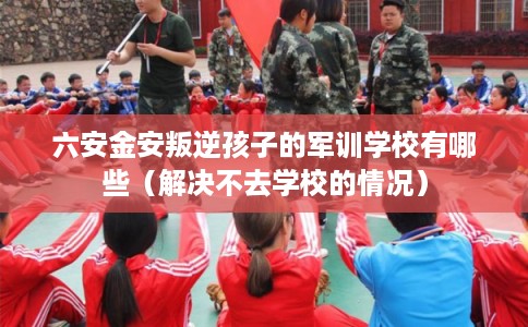 六安金安叛逆孩子的军训学校有哪些（解决不去学校的情况）