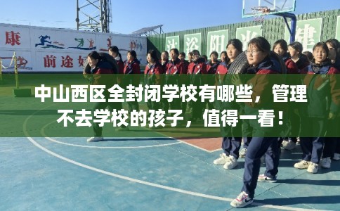 中山西区全封闭学校有哪些，管理不去学校的孩子，值得一看！