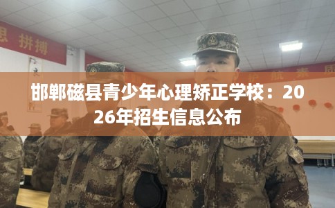 邯郸磁县青少年心理矫正学校：2026年招生信息公布