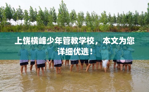 上饶横峰少年管教学校,本文为您详细优选! 上饶横峰少年管教学校,本文为您详细优选!