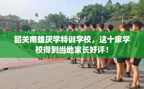 韶关南雄厌学特训学校,这十家学校得到当地家长好评! 韶关南雄厌学特训学校,这十家学校得到当地家长好评!