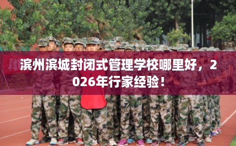 滨州滨城封闭式管理学校哪里好，2026年行家经验！
