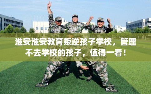 淮安淮安教育叛逆孩子学校,管理不去学校的孩子,值得一看! 淮安淮安教育叛逆孩子学校,管理不去学校的孩子,值得一看!