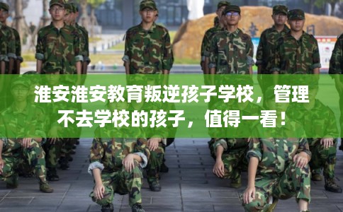 淮安淮安教育叛逆孩子学校，管理不去学校的孩子，值得一看！
