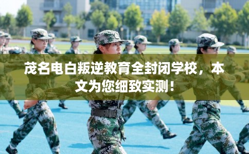 茂名电白叛逆教育全封闭学校，本文为您细致实测！