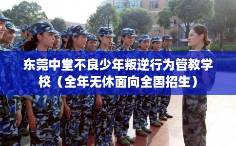 东莞中堂不良少年叛逆行为管教学校（全年无休面向全国招生）