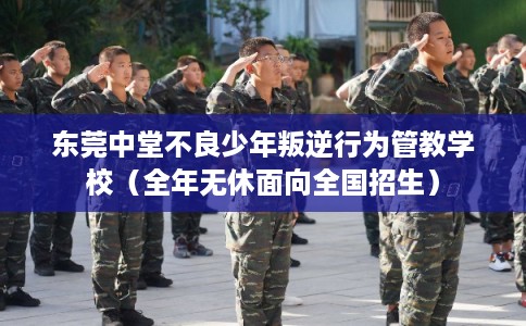 东莞中堂不良少年叛逆行为管教学校（全年无休面向全国招生）