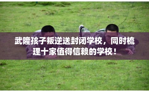 武隆孩子叛逆送封闭学校，同时梳理十家值得信赖的学校！
