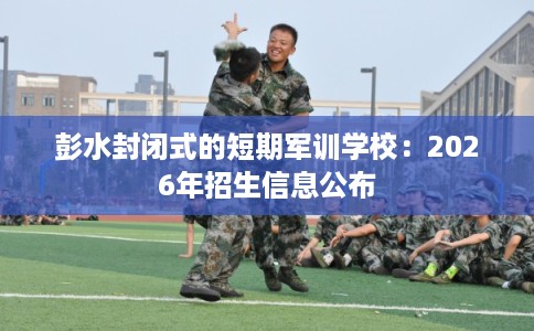 彭水封闭式的短期军训学校：2026年招生信息公布
