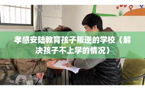 孝感安陆教育孩子叛逆的学校（解决孩子不上学的情况）