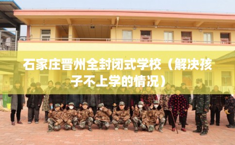 石家庄晋州全封闭式学校(解决孩子不上学的情况) 石家庄晋州全封闭式学校(解决孩子不上学的情况)