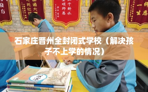 石家庄晋州全封闭式学校(解决孩子不上学的情况) 石家庄晋州全封闭式学校(解决孩子不上学的情况)