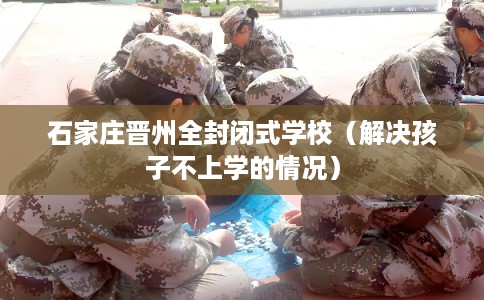 石家庄晋州全封闭式学校（解决孩子不上学的情况）
