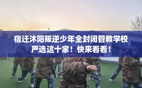 宿迁沐阳叛逆少年全封闭管教学校严选这十家!快来看看! 宿迁沐阳叛逆少年全封闭管教学校严选这十家!快来看看!