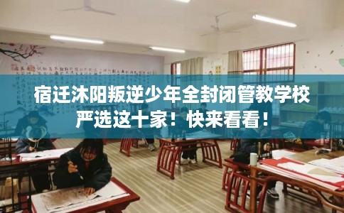 宿迁沐阳叛逆少年全封闭管教学校严选这十家！快来看看！