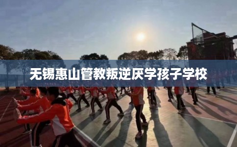 无锡惠山管教叛逆厌学孩子学校 无锡惠山管教叛逆厌学孩子学校