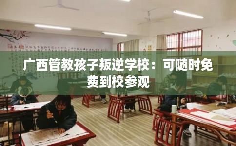 广西管教孩子叛逆学校：可随时免费到校参观