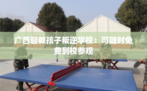 广西管教孩子叛逆学校：可随时免费到校参观