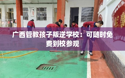 广西管教孩子叛逆学校：可随时免费到校参观