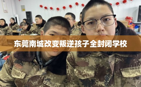 东莞南城改变叛逆孩子全封闭学校 东莞南城改变叛逆孩子全封闭学校