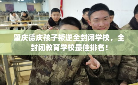 肇庆德庆孩子叛逆全封闭学校，全封闭教育学校最佳排名！