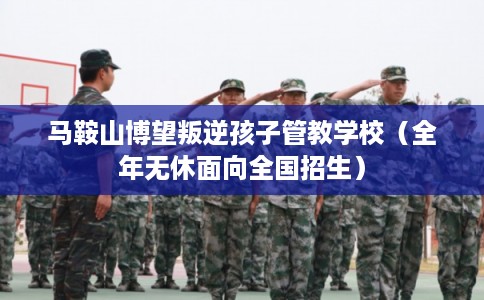 马鞍山博望叛逆孩子管教学校(全年无休面向全国招生) 马鞍山博望叛逆孩子管教学校(全年无休面向全国招生)