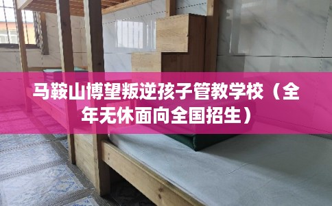 马鞍山博望叛逆孩子管教学校（全年无休面向全国招生）