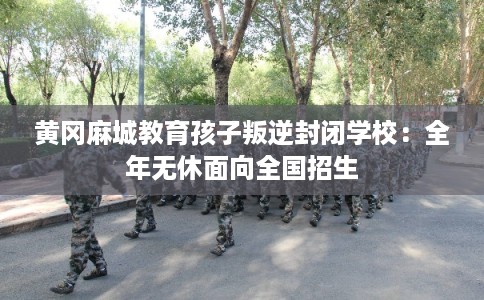 黄冈麻城教育孩子叛逆封闭学校：全年无休面向全国招生
