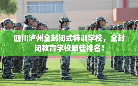 四川泸州全封闭式特训学校，全封闭教育学校最佳排名！