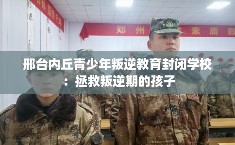 邢台内丘青少年叛逆教育封闭学校：拯救叛逆期的孩子