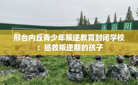 邢台内丘青少年叛逆教育封闭学校：拯救叛逆期的孩子