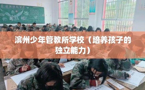 滨州少年管教所学校(培养孩子的独立能力) 滨州少年管教所学校(培养孩子的独立能力)