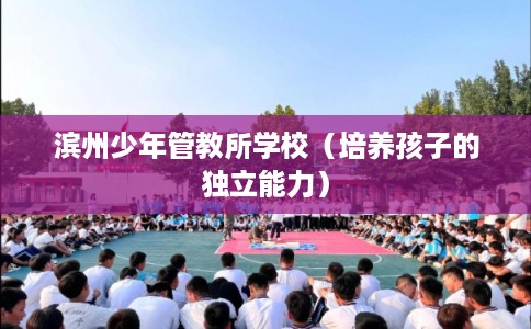 滨州少年管教所学校(培养孩子的独立能力) 滨州少年管教所学校(培养孩子的独立能力)