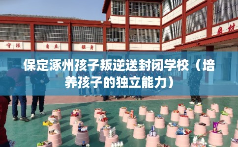 保定涿州孩子叛逆送封闭学校(培养孩子的独立能力) 保定涿州孩子叛逆送封闭学校(培养孩子的独立能力)