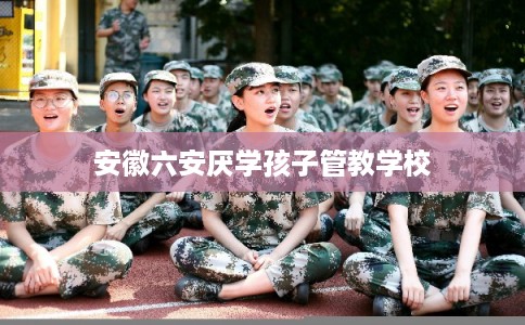 安徽六安厌学孩子管教学校 安徽六安厌学孩子管教学校