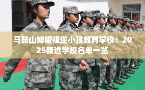 马鞍山博望叛逆小孩教育学校：2025精选学校名单一览