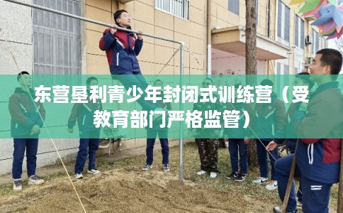 东营垦利青少年封闭式训练营(受教育部门严格监管) 东营垦利青少年封闭式训练营(受教育部门严格监管)