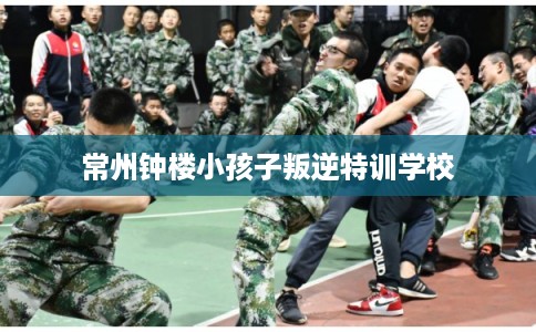 常州钟楼小孩子叛逆特训学校