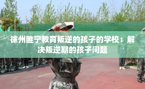 徐州睢宁教育叛逆的孩子的学校：解决叛逆期的孩子问题