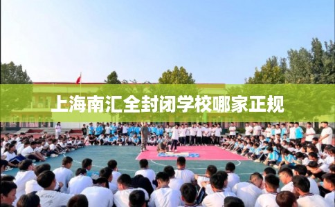 上海南汇全封闭学校哪家正规 上海南汇全封闭学校哪家正规