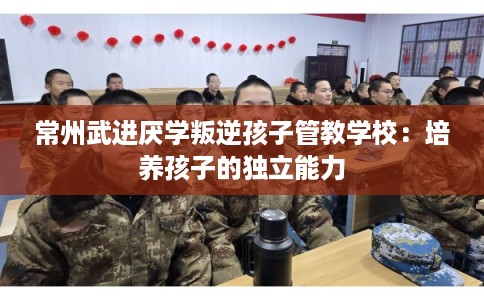 常州武进厌学叛逆孩子管教学校:培养孩子的独立能力 常州武进厌学叛逆孩子管教学校:培养孩子的独立能力