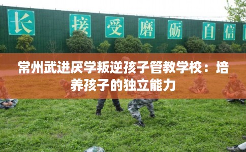 常州武进厌学叛逆孩子管教学校:培养孩子的独立能力 常州武进厌学叛逆孩子管教学校:培养孩子的独立能力