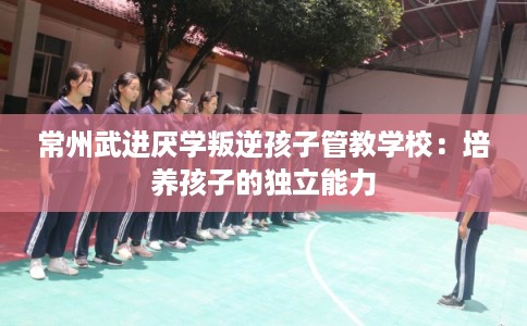 常州武进厌学叛逆孩子管教学校：培养孩子的独立能力