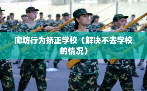 廊坊行为矫正学校（解决不去学校的情况）
