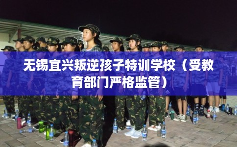 无锡宜兴叛逆孩子特训学校（受教育部门严格监管）