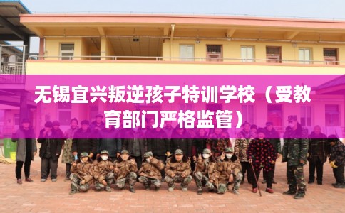 无锡宜兴叛逆孩子特训学校（受教育部门严格监管）