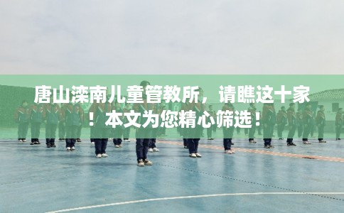 唐山滦南儿童管教所,请瞧这十家!本文为您精心筛选! 唐山滦南儿童管教所,请瞧这十家!本文为您精心筛选!